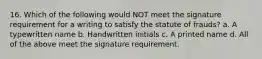 16. Which of the following would NOT meet the signature requirement for a writing to satisfy the statute of frauds? a. A typewritten name b. Handwritten initials c. A printed name d. All of the above meet the signature requirement.