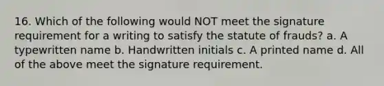 16. Which of the following would NOT meet the signature requirement for a writing to satisfy the statute of frauds? a. A typewritten name b. Handwritten initials c. A printed name d. All of the above meet the signature requirement.