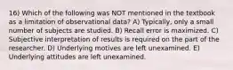 16) Which of the following was NOT mentioned in the textbook as a limitation of observational data? A) Typically, only a small number of subjects are studied. B) Recall error is maximized. C) Subjective interpretation of results is required on the part of the researcher. D) Underlying motives are left unexamined. E) Underlying attitudes are left unexamined.