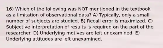 16) Which of the following was NOT mentioned in the textbook as a limitation of observational data? A) Typically, only a small number of subjects are studied. B) Recall error is maximized. C) Subjective interpretation of results is required on the part of the researcher. D) Underlying motives are left unexamined. E) Underlying attitudes are left unexamined.