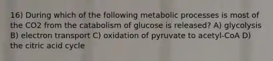 16) During which of the following metabolic processes is most of the CO2 from the catabolism of glucose is released? A) glycolysis B) electron transport C) oxidation of pyruvate to acetyl-CoA D) the citric acid cycle