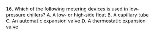 16. Which of the following metering devices is used in low-pressure chillers? A. A low- or high-side float B. A capillary tube C. An automatic expansion valve D. A thermostatic expansion valve