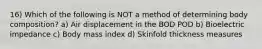 16) Which of the following is NOT a method of determining body composition? a) Air displacement in the BOD POD b) Bioelectric impedance c) Body mass index d) Skinfold thickness measures