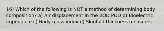 16) Which of the following is NOT a method of determining body composition? a) Air displacement in the BOD POD b) Bioelectric impedance c) Body mass index d) Skinfold thickness measures