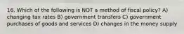 16. Which of the following is NOT a method of fiscal policy? A) changing tax rates B) government transfers C) government purchases of goods and services D) changes in the money supply