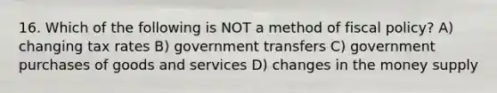 16. Which of the following is NOT a method of fiscal policy? A) changing tax rates B) government transfers C) government purchases of goods and services D) changes in the money supply