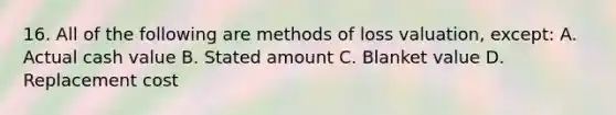 16. All of the following are methods of loss valuation, except: A. Actual cash value B. Stated amount C. Blanket value D. Replacement cost