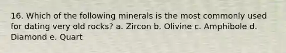 16. Which of the following minerals is the most commonly used for dating very old rocks? a. Zircon b. Olivine c. Amphibole d. Diamond e. Quart