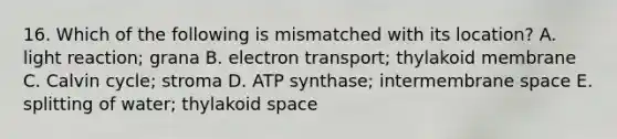 16. Which of the following is mismatched with its location? A. light reaction; grana B. electron transport; thylakoid membrane C. Calvin cycle; stroma D. ATP synthase; intermembrane space E. splitting of water; thylakoid space