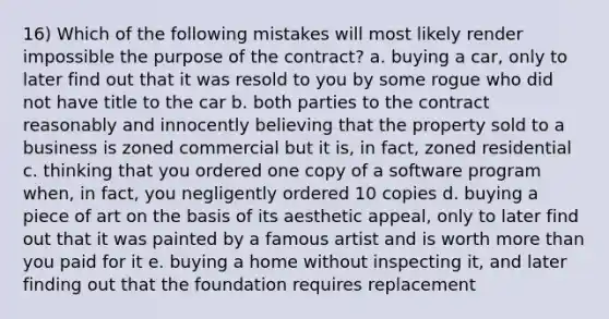 16) Which of the following mistakes will most likely render impossible the purpose of the contract? a. buying a car, only to later find out that it was resold to you by some rogue who did not have title to the car b. both parties to the contract reasonably and innocently believing that the property sold to a business is zoned commercial but it is, in fact, zoned residential c. thinking that you ordered one copy of a software program when, in fact, you negligently ordered 10 copies d. buying a piece of art on the basis of its aesthetic appeal, only to later find out that it was painted by a famous artist and is worth more than you paid for it e. buying a home without inspecting it, and later finding out that the foundation requires replacement