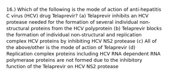 16.) Which of the following is the mode of action of anti-hepatitis C virus (HCV) drug Telaprevir? (a) Telaprevir inhibits an HCV protease needed for the formation of several individual non-structural proteins from the HCV polyprotein (b) Telaprevir blocks the formation of individual non-structural and replication complex HCV proteins by inhibiting HCV NS2 protease (c) All of the above/other is the mode of action of Telaprevir (d) Replication complex proteins including HCV RNA dependent RNA polymerase proteins are not formed due to the inhibitory function of the Telaprevir on HCV NS2 protease