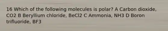 16 Which of the following molecules is polar? A Carbon dioxide, CO2 B Beryllium chloride, BeCl2 C Ammonia, NH3 D Boron trifluoride, BF3