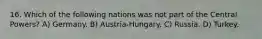 16. Which of the following nations was not part of the Central Powers? A) Germany. B) Austria-Hungary. C) Russia. D) Turkey.