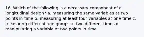 16. Which of the following is a necessary component of a longitudinal design? a. measuring the same variables at two points in time b. measuring at least four variables at one time c. measuring different age groups at two different times d. manipulating a variable at two points in time