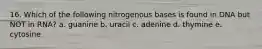 16. Which of the following nitrogenous bases is found in DNA but NOT in RNA? a. guanine b. uracil c. adenine d. thymine e. cytosine