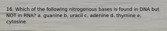 16. Which of the following nitrogenous bases is found in DNA but NOT in RNA? a. guanine b. uracil c. adenine d. thymine e. cytosine