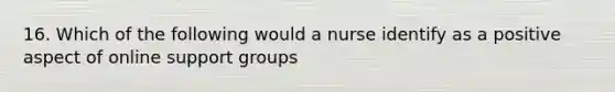 16. Which of the following would a nurse identify as a positive aspect of online support groups