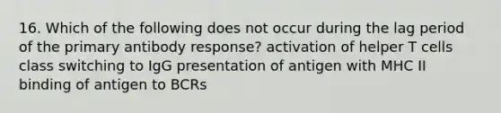 16. Which of the following does not occur during the lag period of the primary antibody response? activation of helper T cells class switching to IgG presentation of antigen with MHC II binding of antigen to BCRs