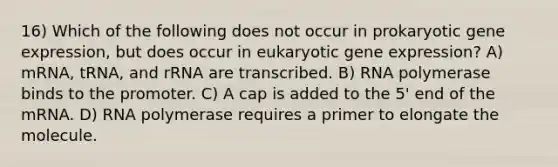 16) Which of the following does not occur in prokaryotic gene expression, but does occur in eukaryotic gene expression? A) mRNA, tRNA, and rRNA are transcribed. B) RNA polymerase binds to the promoter. C) A cap is added to the 5' end of the mRNA. D) RNA polymerase requires a primer to elongate the molecule.