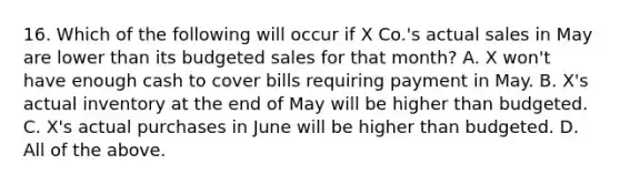 16. Which of the following will occur if X Co.'s actual sales in May are lower than its budgeted sales for that month? A. X won't have enough cash to cover bills requiring payment in May. B. X's actual inventory at the end of May will be higher than budgeted. C. X's actual purchases in June will be higher than budgeted. D. All of the above.