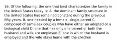 16. Of the following, the one that best characterizes the family in the United States today is: A. the dominant family structure in the United States has remained constant during the previous fifty years. B. one headed by a female, single-parent C. composed of same-sex couples who have either an adopted or a biological child D. one that has only one parent or both the husband and wife are employed E. one in which the husband is employed and the wife stays home with the children