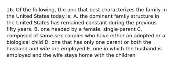 16. Of the following, the one that best characterizes the family in the United States today is: A. the dominant family structure in the United States has remained constant during the previous fifty years. B. one headed by a female, single-parent C. composed of same-sex couples who have either an adopted or a biological child D. one that has only one parent or both the husband and wife are employed E. one in which the husband is employed and the wife stays home with the children