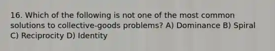 16. Which of the following is not one of the most common solutions to collective-goods problems? A) Dominance B) Spiral C) Reciprocity D) Identity