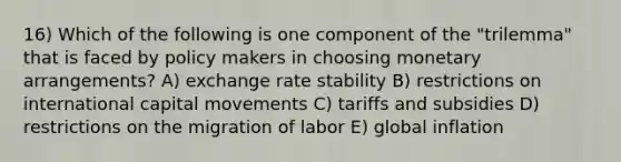 16) Which of the following is one component of the "trilemma" that is faced by policy makers in choosing monetary arrangements? A) exchange rate stability B) restrictions on international capital movements C) tariffs and subsidies D) restrictions on the migration of labor E) global inflation