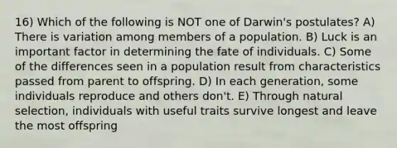 16) Which of the following is NOT one of Darwin's postulates? A) There is variation among members of a population. B) Luck is an important factor in determining the fate of individuals. C) Some of the differences seen in a population result from characteristics passed from parent to offspring. D) In each generation, some individuals reproduce and others don't. E) Through natural selection, individuals with useful traits survive longest and leave the most offspring