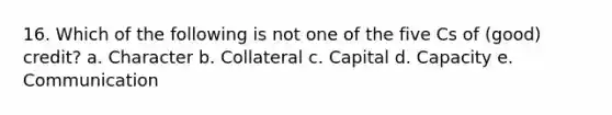 16. Which of the following is not one of the five Cs of (good) credit? a. Character b. Collateral c. Capital d. Capacity e. Communication