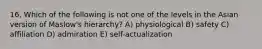 16. Which of the following is not one of the levels in the Asian version of Maslow's hierarchy? A) physiological B) safety C) affiliation D) admiration E) self-actualization