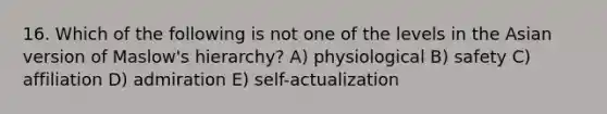 16. Which of the following is not one of the levels in the Asian version of Maslow's hierarchy? A) physiological B) safety C) affiliation D) admiration E) self-actualization