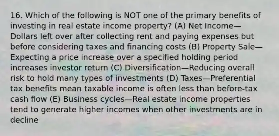 16. Which of the following is NOT one of the primary benefits of investing in real estate income property? (A) Net Income—Dollars left over after collecting rent and paying expenses but before considering taxes and financing costs (B) Property Sale—Expecting a price increase over a specified holding period increases investor return (C) Diversification—Reducing overall risk to hold many types of investments (D) Taxes—Preferential tax benefits mean taxable income is often less than before-tax cash flow (E) Business cycles—Real estate income properties tend to generate higher incomes when other investments are in decline