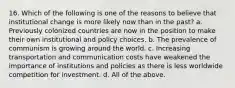 16. Which of the following is one of the reasons to believe that institutional change is more likely now than in the past? a. Previously colonized countries are now in the position to make their own institutional and policy choices. b. The prevalence of communism is growing around the world. c. Increasing transportation and communication costs have weakened the importance of institutions and policies as there is less worldwide competition for investment. d. All of the above.