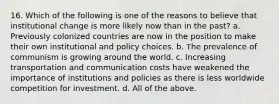 16. Which of the following is one of the reasons to believe that institutional change is more likely now than in the past? a. Previously colonized countries are now in the position to make their own institutional and policy choices. b. The prevalence of communism is growing around the world. c. Increasing transportation and communication costs have weakened the importance of institutions and policies as there is less worldwide competition for investment. d. All of the above.