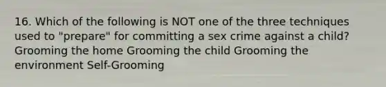 16. Which of the following is NOT one of the three techniques used to "prepare" for committing a sex crime against a child? Grooming the home Grooming the child Grooming the environment Self-Grooming