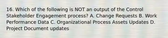 16. Which of the following is NOT an output of the Control Stakeholder Engagement process? A. Change Requests B. Work Performance Data C. Organizational Process Assets Updates D. Project Document updates