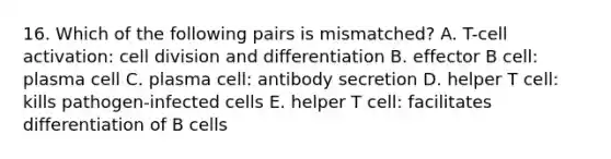 16. Which of the following pairs is mismatched? A. T-cell activation: cell division and differentiation B. effector B cell: plasma cell C. plasma cell: antibody secretion D. helper T cell: kills pathogen-infected cells E. helper T cell: facilitates differentiation of B cells