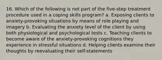 16. Which of the following is not part of the five-step treatment procedure used in a coping skills program? a. Exposing clients to anxiety-provoking situations by means of role playing and imagery b. Evaluating the anxiety level of the client by using both physiological and psychological tests c. Teaching clients to become aware of the anxiety-provoking cognitions they experience in stressful situations d. Helping clients examine their thoughts by reevaluating their self-statements