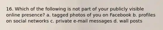 16. Which of the following is not part of your publicly visible online presence? a. tagged photos of you on Facebook b. profiles on social networks c. private e-mail messages d. wall posts