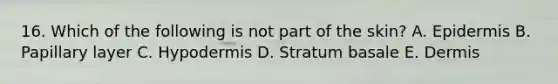 16. Which of the following is not part of the skin? A. Epidermis B. Papillary layer C. Hypodermis D. Stratum basale E. Dermis