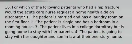 16. For which of the following patients who had a hip fracture would the acute care nurse request a home health aide on discharge? 1. The patient is married and has a laundry room on the first floor. 2. The patient is single and has a bedroom in a rooming house. 3. The patient lives in a college dormitory but is going home to stay with her parents. 4. The patient is going to stay with her daughter and son-in-law at their one-story home.