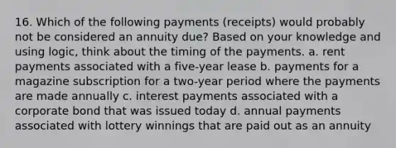 16. Which of the following payments (receipts) would probably not be considered an annuity due? Based on your knowledge and using logic, think about the timing of the payments. a. rent payments associated with a five-year lease b. payments for a magazine subscription for a two-year period where the payments are made annually c. interest payments associated with a corporate bond that was issued today d. annual payments associated with lottery winnings that are paid out as an annuity