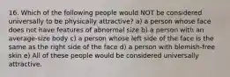 16. Which of the following people would NOT be considered universally to be physically attractive? a) a person whose face does not have features of abnormal size b) a person with an average-size body c) a person whose left side of the face is the same as the right side of the face d) a person with blemish-free skin e) All of these people would be considered universally attractive.