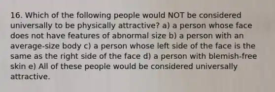 16. Which of the following people would NOT be considered universally to be physically attractive? a) a person whose face does not have features of abnormal size b) a person with an average-size body c) a person whose left side of the face is the same as the right side of the face d) a person with blemish-free skin e) All of these people would be considered universally attractive.