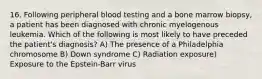 16. Following peripheral blood testing and a bone marrow biopsy, a patient has been diagnosed with chronic myelogenous leukemia. Which of the following is most likely to have preceded the patient's diagnosis? A) The presence of a Philadelphia chromosome B) Down syndrome C) Radiation exposure) Exposure to the Epstein-Barr virus