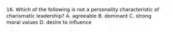 16. Which of the following is not a personality characteristic of charismatic leadership? A. agreeable B. dominant C. strong moral values D. desire to influence