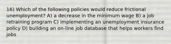 16) Which of the following policies would reduce frictional unemployment? A) a decrease in the minimum wage B) a job retraining program C) implementing an unemployment insurance policy D) building an on-line job database that helps workers find jobs