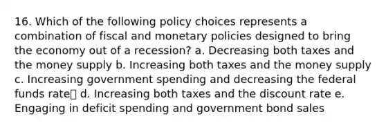 16. Which of the following policy choices represents a combination of fiscal and monetary policies designed to bring the economy out of a recession? a. Decreasing both taxes and the money supply b. Increasing both taxes and the money supply c. Increasing government spending and decreasing the federal funds rate✅ d. Increasing both taxes and the discount rate e. Engaging in deficit spending and government bond sales