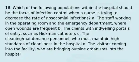 16. Which of the following populations within the hospital should be the focus of infection control when a nurse is trying to decrease the rate of nosocomial infections? a. The staff working in the operating room and the emergency department, where open wounds are frequent b. The clients with indwelling portals of entry, such as Hickman catheters c. The cleaning/maintenance personnel, who must maintain high standards of cleanliness in the hospital d. The visitors coming into the facility, who are bringing outside organisms into the hospital